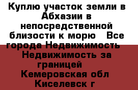 Куплю участок земли в Абхазии в непосредственной близости к морю - Все города Недвижимость » Недвижимость за границей   . Кемеровская обл.,Киселевск г.